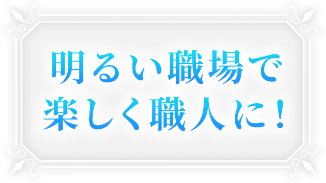 明るい職場で、楽しく職人に!